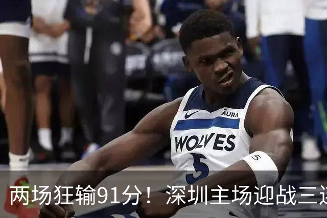 两场狂输91分！深圳主场迎战三连胜山西，更衣室失控，顾全再输就下课？