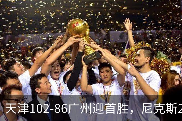 天津102-86广州迎首胜，尼克斯27+6+12，何思雨三分6中6，陈国豪16+7