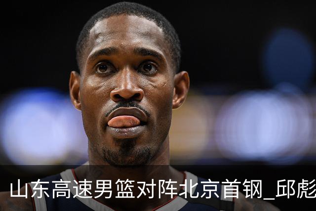 山东高速男篮对阵北京首钢 邱彪强调防守与态度