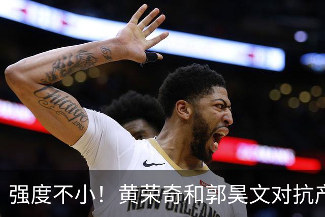 强度不小！黄荣奇&郭昊文对抗产生小摩擦 后者推人被吹进攻犯规！