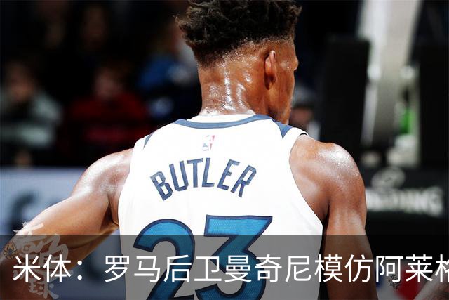 米体：罗马后卫曼奇尼模仿阿莱格里怒脱外套动作，视频走红网络