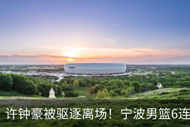 许钟豪被驱逐离场！宁波男篮6连败成CBA新赛季唯一0胜球队