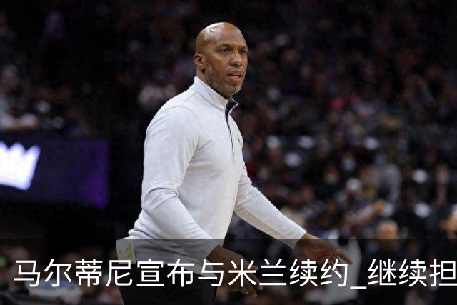 马尔蒂尼宣布与米兰续约 继续担任俱乐部技术总监