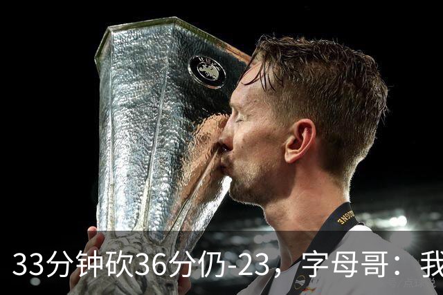 33分钟砍36分仍-23，字母哥：我们两次都让对手先定基调