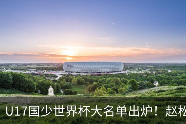 U17国少世界杯大名单出炉！赵松源领衔，谢晋吕孟洋无缘，4名留洋球员在列
